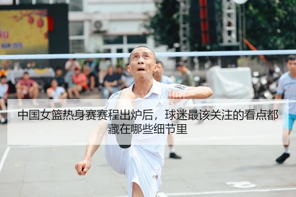 中国女篮热身赛赛程出炉后，球迷最该关注的看点都藏在哪些细节里